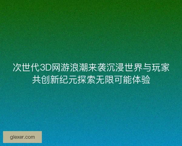 次世代3D网游浪潮来袭沉浸世界与玩家共创新纪元探索无限可能体验