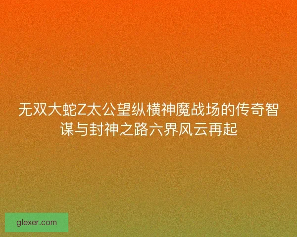 无双大蛇Z太公望纵横神魔战场的传奇智谋与封神之路六界风云再起